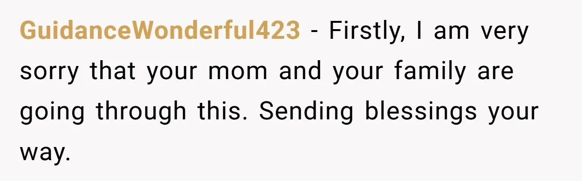 His Mother Was Diagnosed With a Tumor, but His Girlfriend Was Angry He Canceled Their Date GuidanceWonderful423 − Firstly, I am very sorry that your mom and your family are going through this. Sending blessings your way.