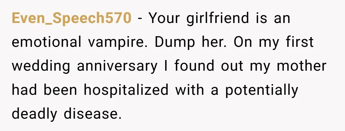His Mother Was Diagnosed With a Tumor, but His Girlfriend Was Angry He Canceled Their Date Even_Speech570 − Your girlfriend is an emotional vampire. Dump her. On my first wedding anniversary I found out my mother had been hospitalized with a potentially deadly disease.