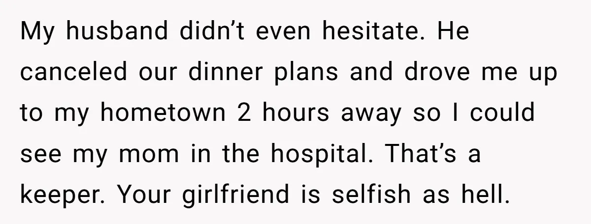 His Mother Was Diagnosed With a Tumor, but His Girlfriend Was Angry He Canceled Their Date My husband didn’t even hesitate. He canceled our dinner plans and drove me up to my hometown 2 hours away so I could see my mom in the hospital. That’s...