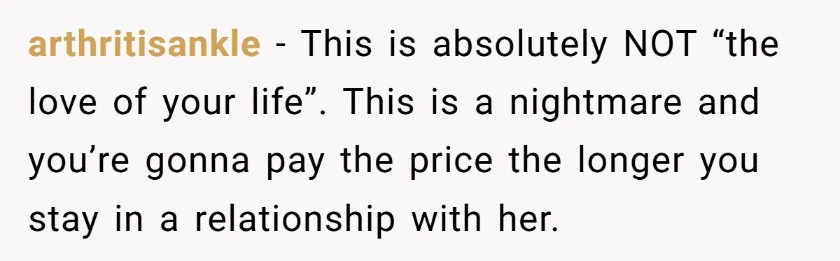 His Mother Was Diagnosed With a Tumor, but His Girlfriend Was Angry He Canceled Their Date arthritisankle − This is absolutely NOT “the love of your life”. This is a nightmare and you’re gonna pay the price the longer you stay in a relationship with her.