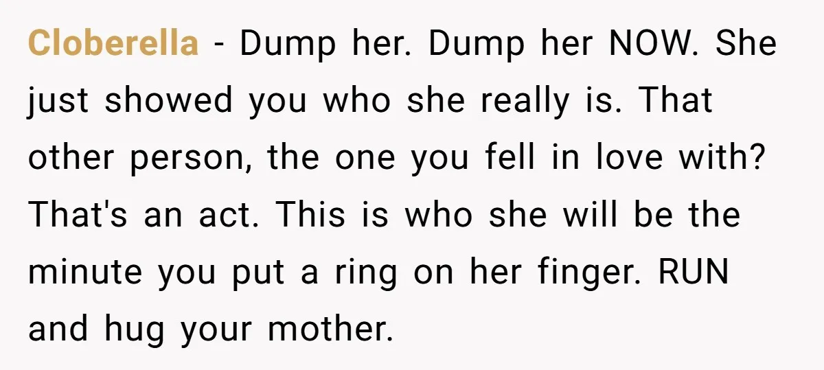 His Mother Was Diagnosed With a Tumor, but His Girlfriend Was Angry He Canceled Their Date Cloberella − Dump her. Dump her NOW. She just showed you who she really is. That other person, the one you fell in love with? That's an act. This is...