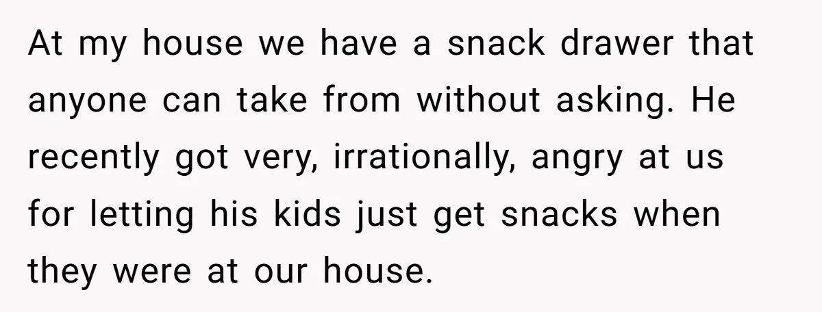 He Demanded Everyone Respect His House Rules, Then Got Furious When His Brother-in-Law Did the Same At my house we have a snack drawer that anyone can take from without asking. He recently got very, irrationally, angry at us for letting his kids just get snacks...