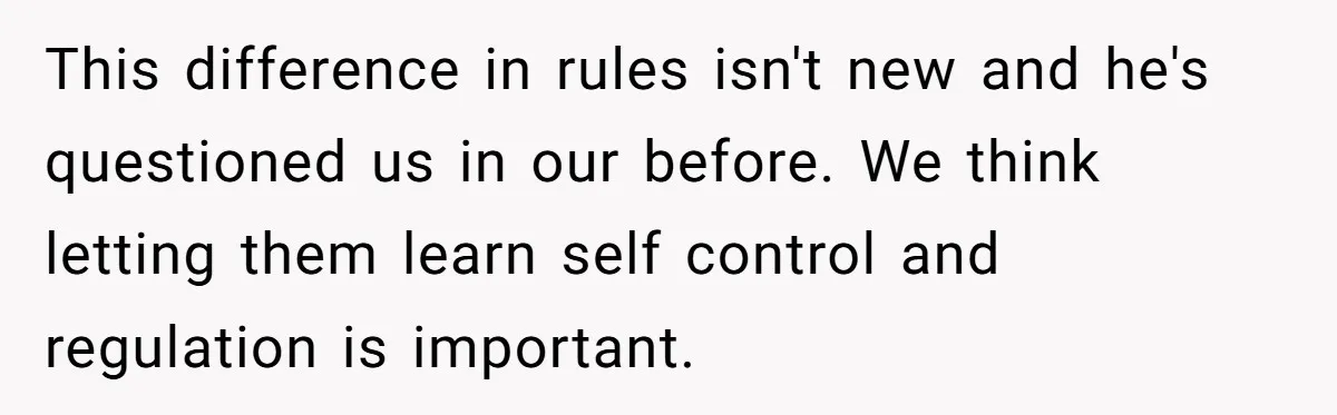 He Demanded Everyone Respect His House Rules, Then Got Furious When His Brother-in-Law Did the Same This difference in rules isn't new and he's questioned us in our before. We think letting them learn self control and regulation is important.