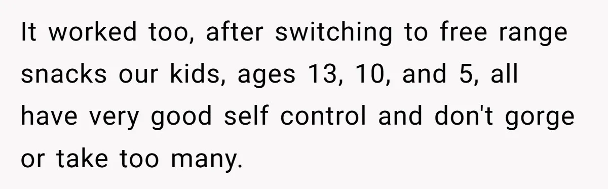 He Demanded Everyone Respect His House Rules, Then Got Furious When His Brother-in-Law Did the Same It worked too, after switching to free range snacks our kids, ages 13, 10, and 5, all have very good self control and don't gorge or take too many.