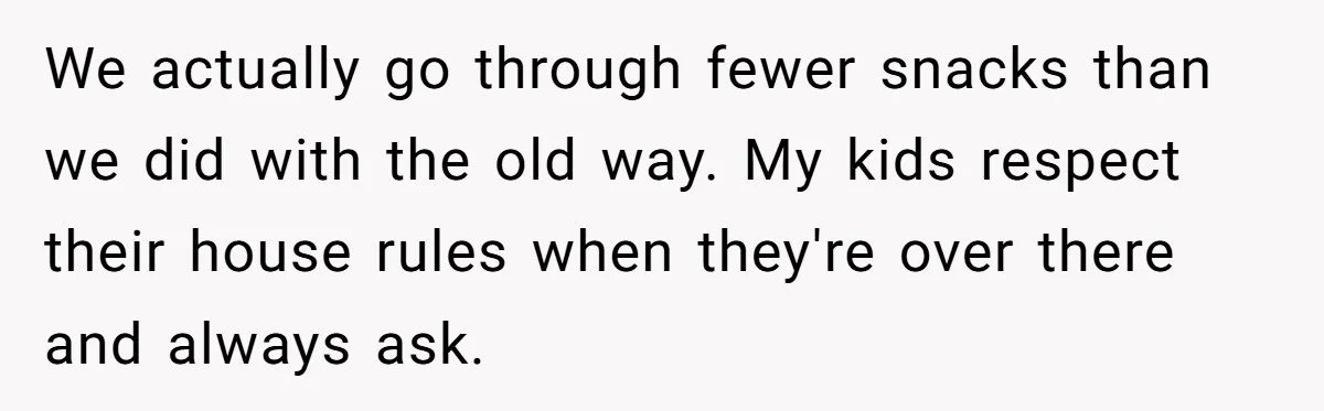 He Demanded Everyone Respect His House Rules, Then Got Furious When His Brother-in-Law Did the Same We actually go through fewer snacks than we did with the old way. My kids respect their house rules when they're over there and always ask.