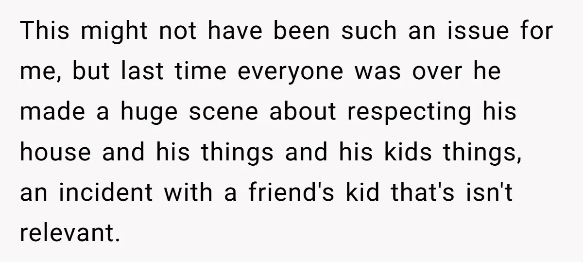 He Demanded Everyone Respect His House Rules, Then Got Furious When His Brother-in-Law Did the Same This might not have been such an issue for me, but last time everyone was over he made a huge scene about respecting his house and his things and his...