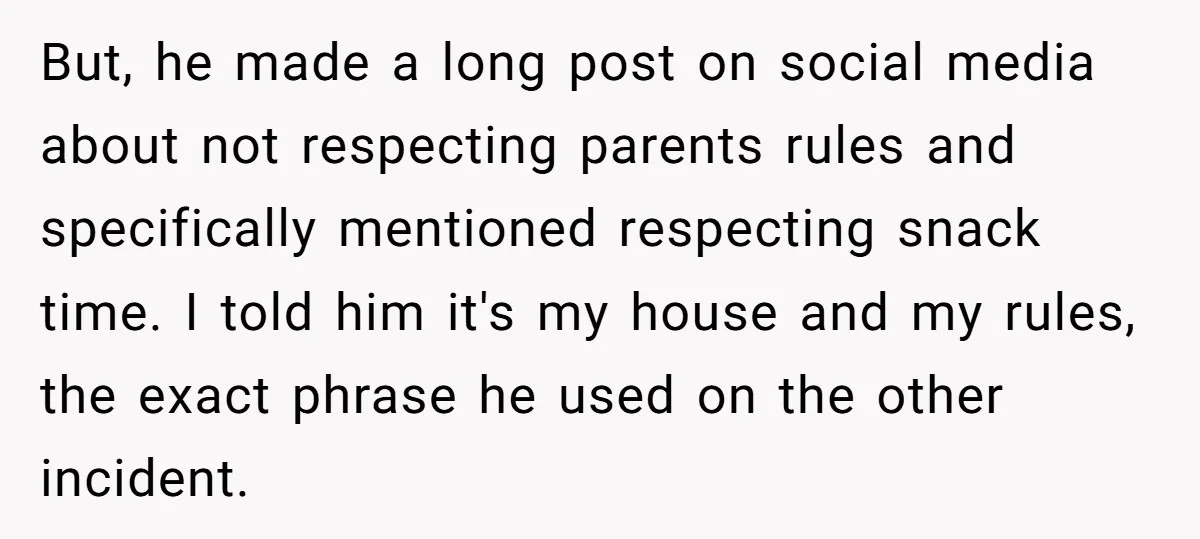 He Demanded Everyone Respect His House Rules, Then Got Furious When His Brother-in-Law Did the Same But, he made a long post on social media about not respecting parents rules and specifically mentioned respecting snack time. I told him it's my house and my rules, the...