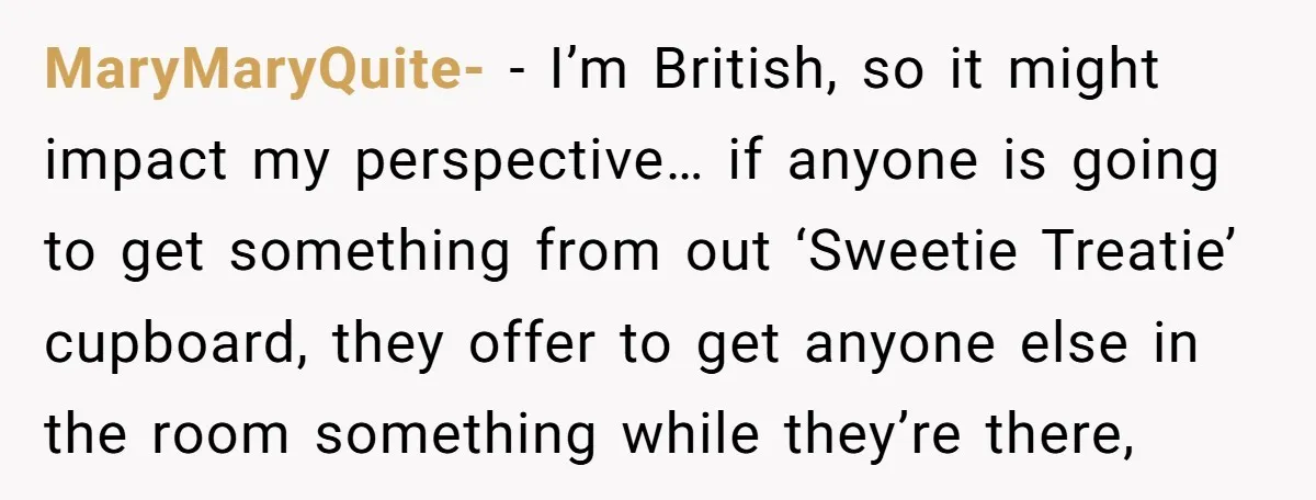 He Demanded Everyone Respect His House Rules, Then Got Furious When His Brother-in-Law Did the Same MaryMaryQuite- − I’m British, so it might impact my perspective… if anyone is going to get something from out ‘Sweetie Treatie’ cupboard, they offer to get anyone else in the...