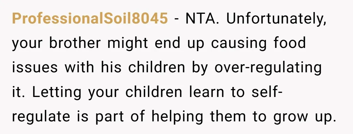 He Demanded Everyone Respect His House Rules, Then Got Furious When His Brother-in-Law Did the Same ProfessionalSoil8045 − NTA. Unfortunately, your brother might end up causing food issues with his children by over-regulating it. Letting your children learn to self-regulate is part of helping them to...