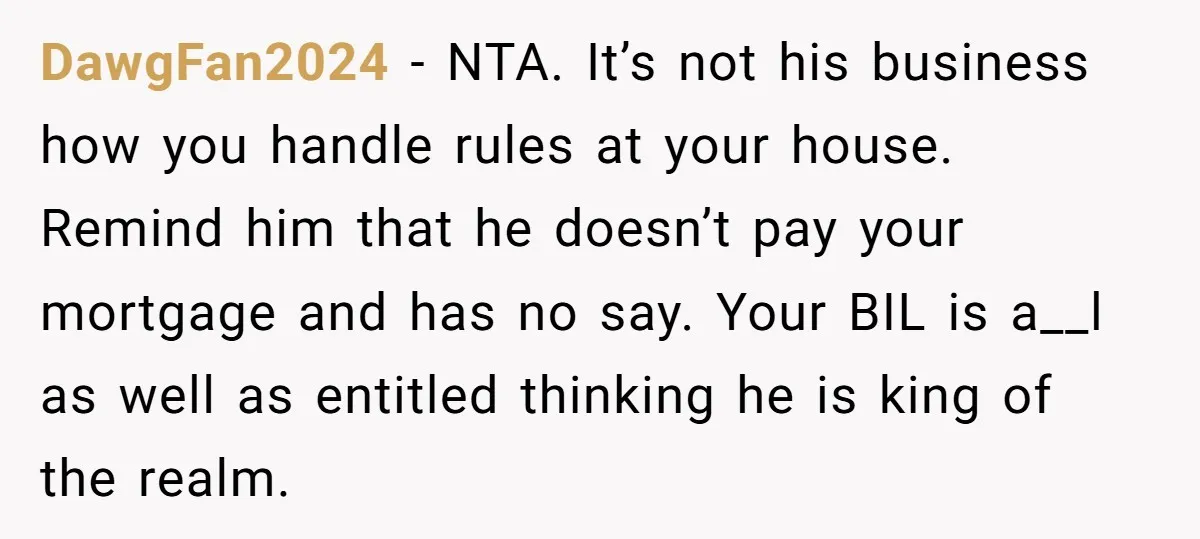 He Demanded Everyone Respect His House Rules, Then Got Furious When His Brother-in-Law Did the Same DawgFan2024 − NTA. It’s not his business how you handle rules at your house. Remind him that he doesn’t pay your mortgage and has no say. Your BIL is a__l...
