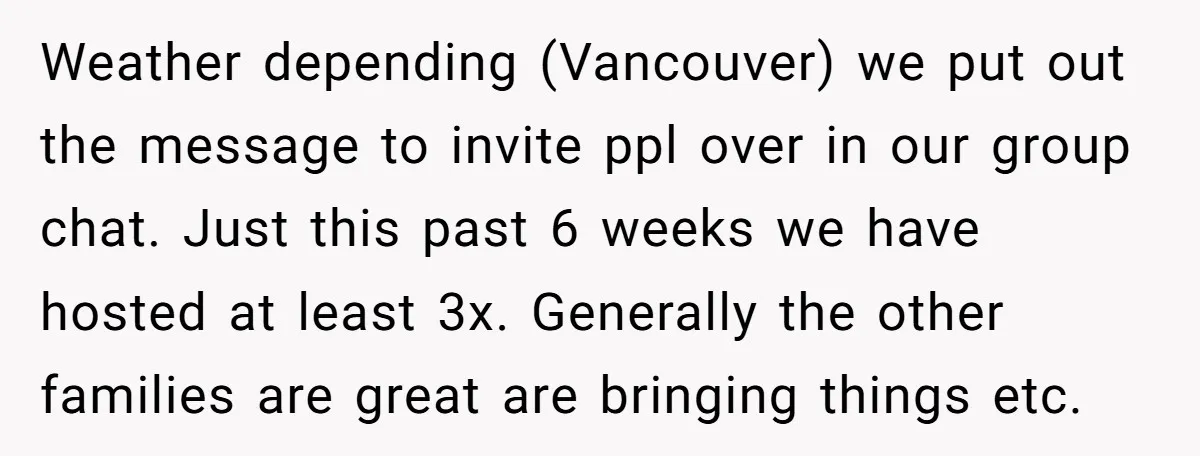 Weather depending (Vancouver) we put out the message to invite ppl over in our group chat. Just this past 6 weeks we have hosted at least 3x. Generally the other...