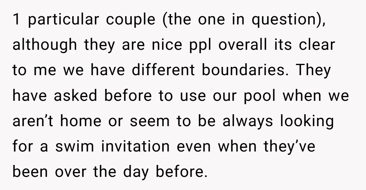 1 particular couple (the one in question), although they are nice ppl overall its clear to me we have different boundaries. They have asked before to use our pool when...
