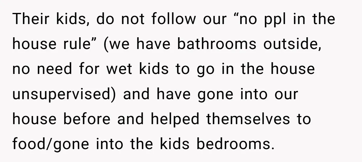 Their kids, do not follow our “no ppl in the house rule” (we have bathrooms outside, no need for wet kids to go in the house unsupervised) and have gone...