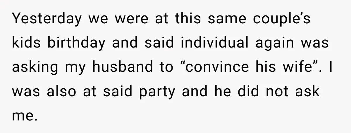 Yesterday we were at this same couple’s kids birthday and said individual again was asking my husband to “convince his wife”. I was also at said party and he did...