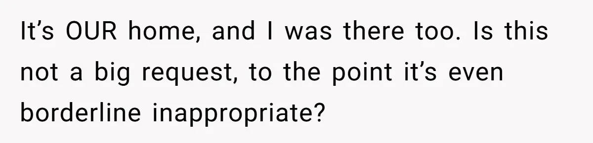 It’s OUR home, and I was there too. Is this not a big request, to the point it’s even borderline inappropriate?