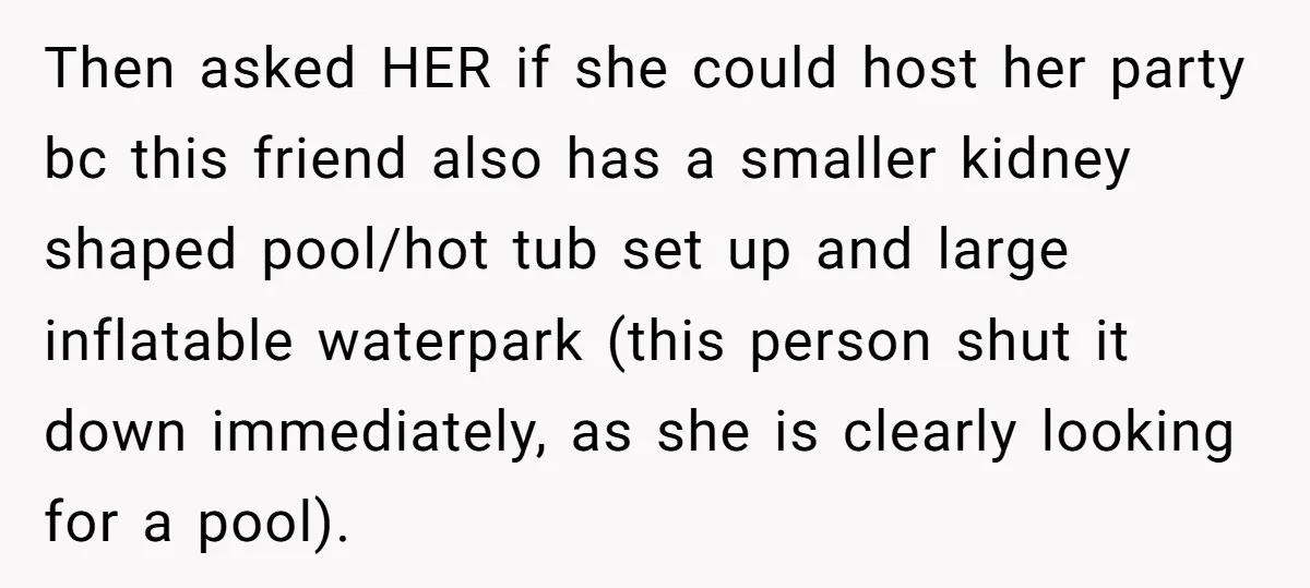 Then asked HER if she could host her party bc this friend also has a smaller kidney shaped pool/hot tub set up and large inflatable waterpark (this person shut it...