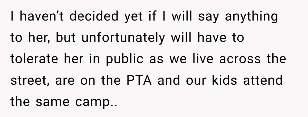 I haven’t decided yet if I will say anything to her, but unfortunately will have to tolerate her in public as we live across the street, are on the PTA...