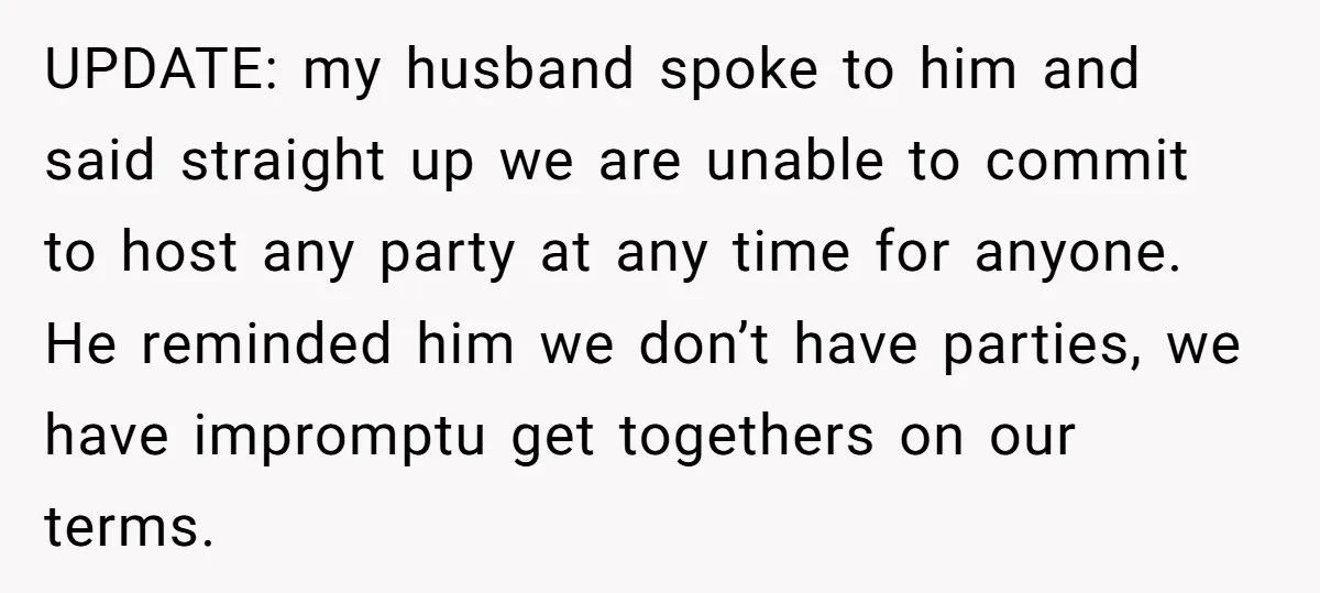 UPDATE: my husband spoke to him and said straight up we are unable to commit to host any party at any time for anyone. He reminded him we don’t have...