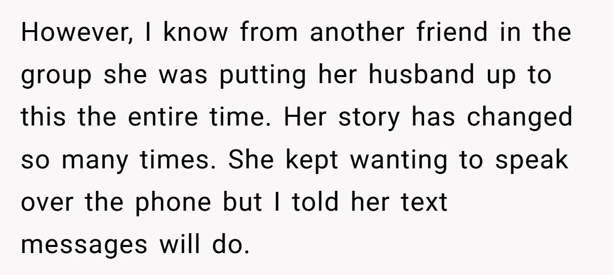 However, I know from another friend in the group she was putting her husband up to this the entire time. Her story has changed so many times. She kept wanting...