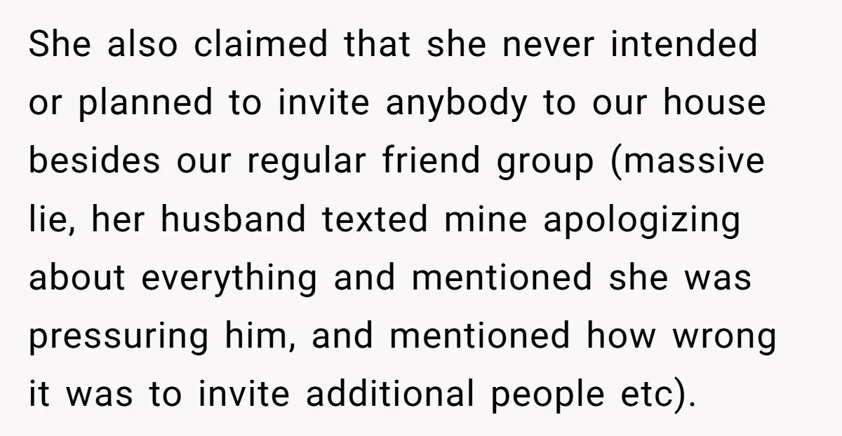 She also claimed that she never intended or planned to invite anybody to our house besides our regular friend group (massive lie, her husband texted mine apologizing about everything and...