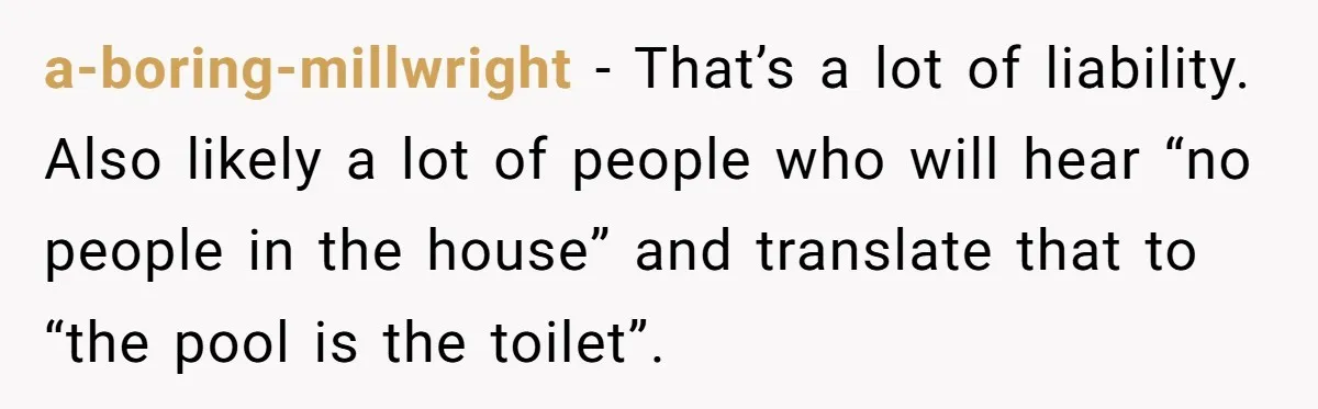 a-boring-millwright − That’s a lot of liability. Also likely a lot of people who will hear “no people in the house” and translate that to “the pool is the toilet”.