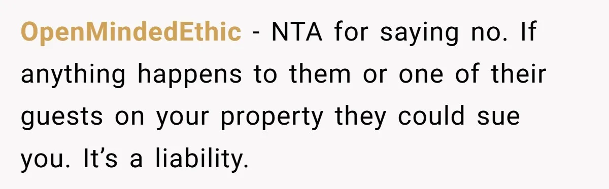 OpenMindedEthic − NTA for saying no. If anything happens to them or one of their guests on your property they could sue you. It’s a liability.