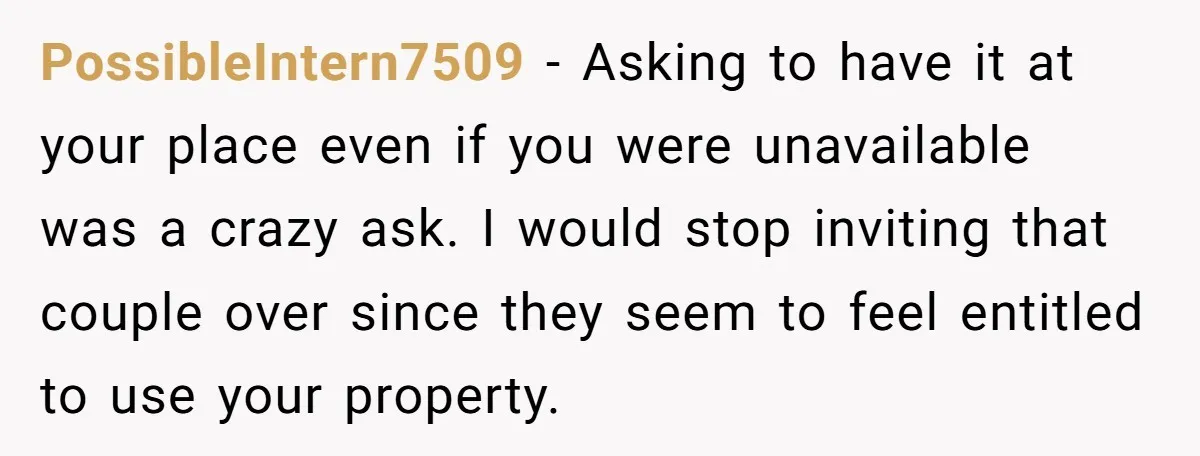 PossibleIntern7509 − Asking to have it at your place even if you were unavailable was a crazy ask. I would stop inviting that couple over since they seem to feel...