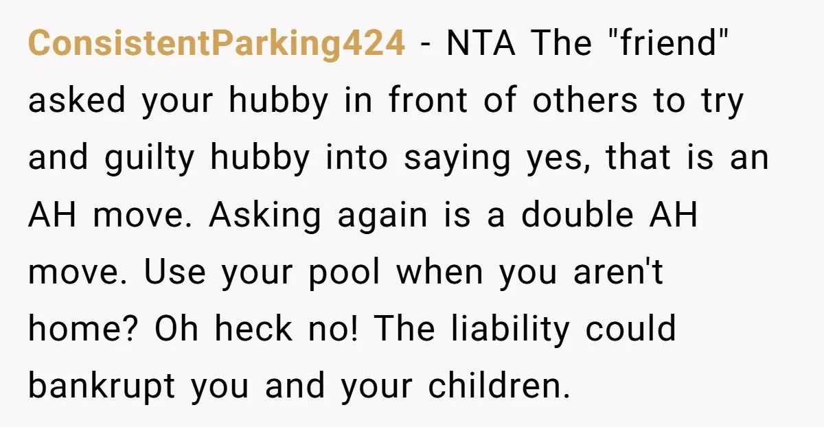 ConsistentParking424 − NTA The "friend" asked your hubby in front of others to try and guilty hubby into saying yes, that is an AH move. Asking again is a double...