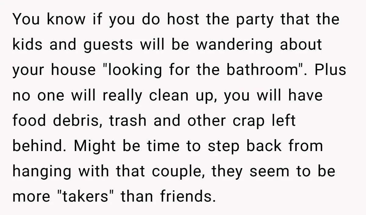 You know if you do host the party that the kids and guests will be wandering about your house "looking for the bathroom". Plus no one will really clean up,...