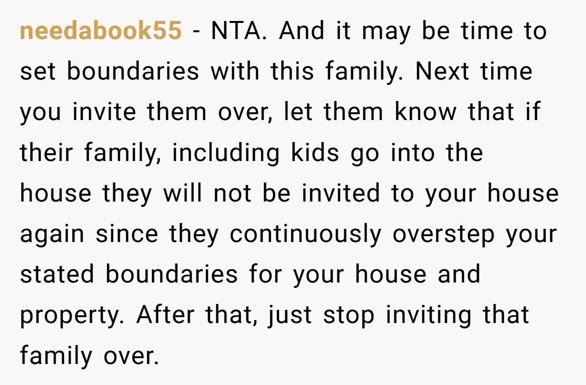 needabook55 − NTA. And it may be time to set boundaries with this family. Next time you invite them over, let them know that if their family, including kids go...