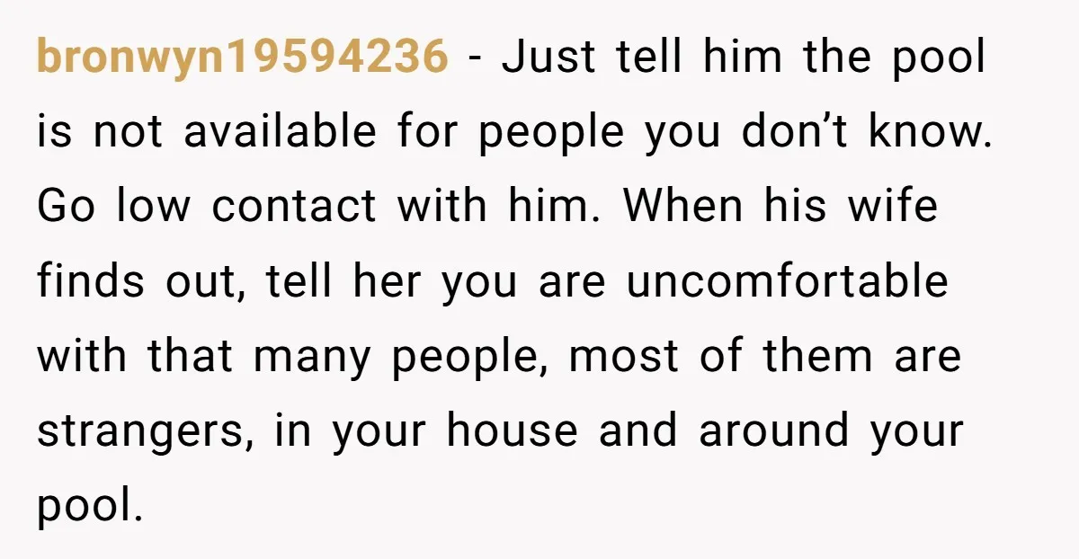 bronwyn19594236 − Just tell him the pool is not available for people you don’t know. Go low contact with him. When his wife finds out, tell her you are uncomfortable...