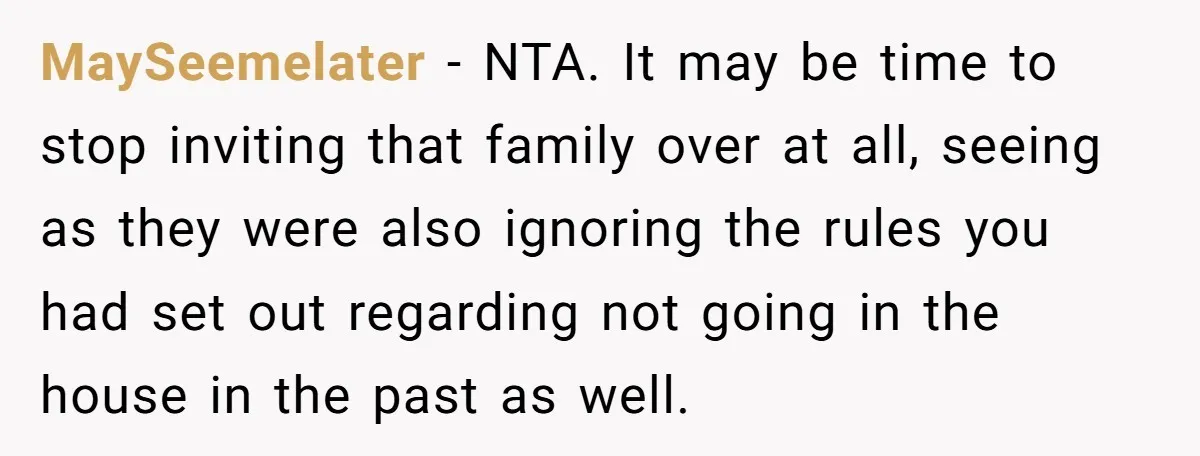 MaySeemelater − NTA. It may be time to stop inviting that family over at all, seeing as they were also ignoring the rules you had set out regarding not going...