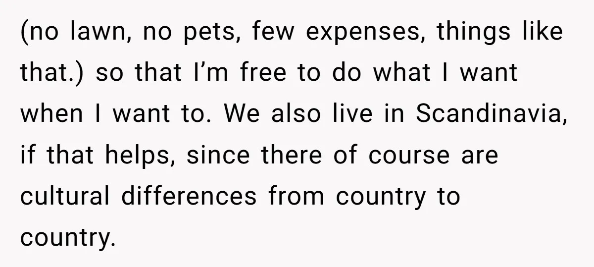 (no lawn, no pets, few expenses, things like that.) so that I’m free to do what I want when I want to. We also live in Scandinavia, if that helps,...
