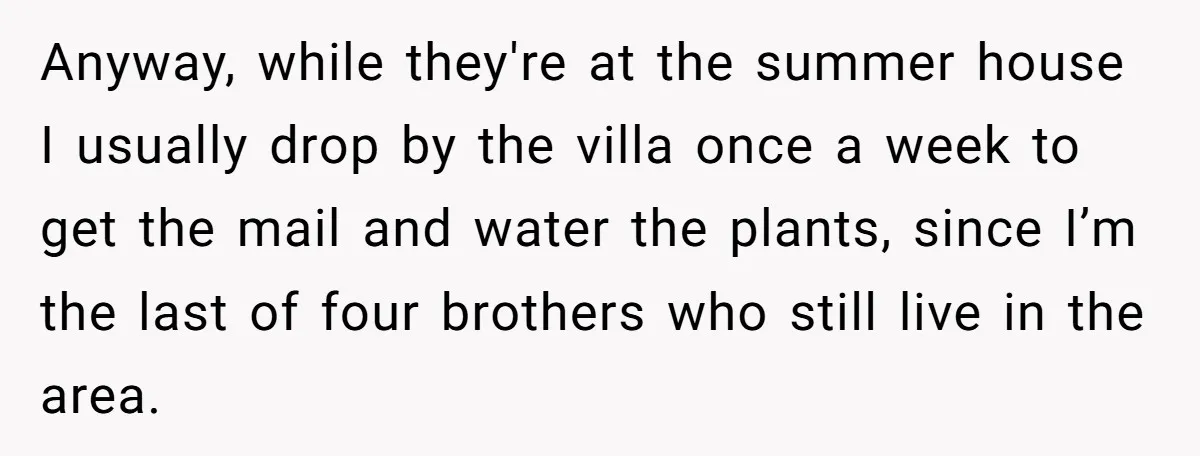 Anyway, while they're at the summer house I usually drop by the villa once a week to get the mail and water the plants, since I’m the last of four...