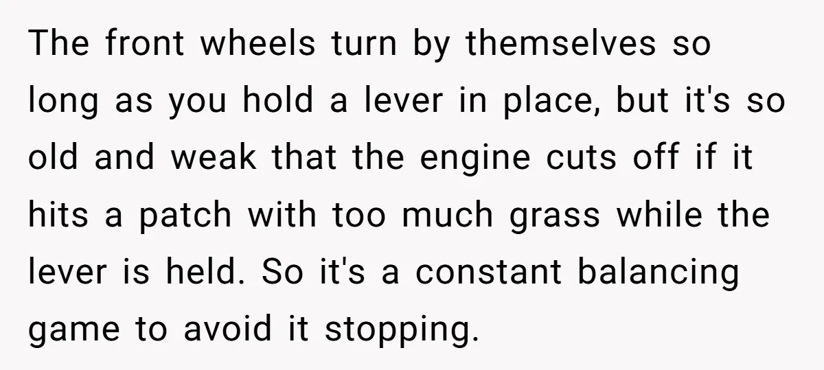 The front wheels turn by themselves so long as you hold a lever in place, but it's so old and weak that the engine cuts off if it hits a...