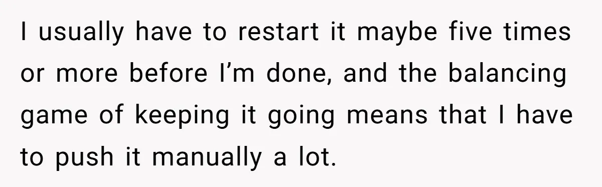 I usually have to restart it maybe five times or more before I’m done, and the balancing game of keeping it going means that I have to push it manually...