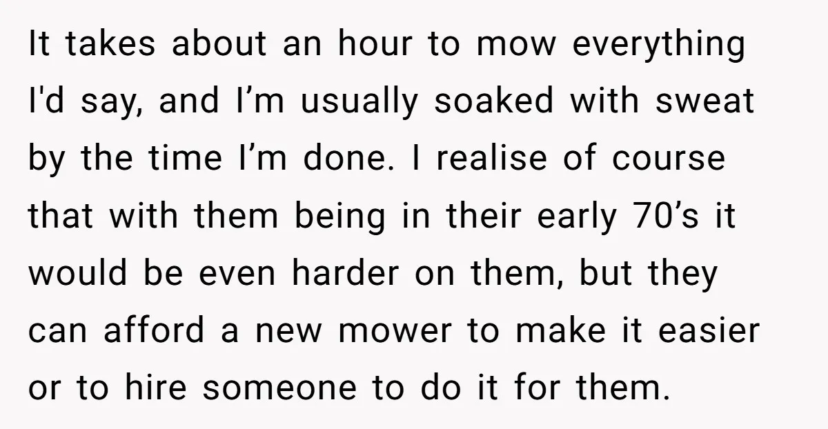 It takes about an hour to mow everything I'd say, and I’m usually soaked with sweat by the time I’m done. I realise of course that with them being in...