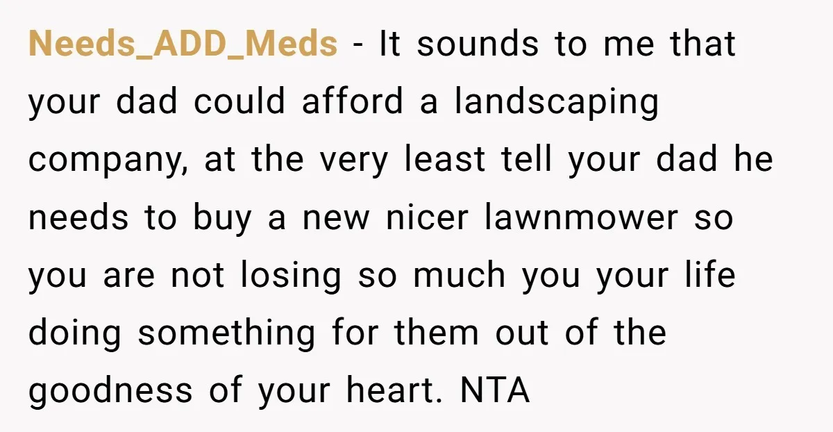 Needs_ADD_Meds − It sounds to me that your dad could afford a landscaping company, at the very least tell your dad he needs to buy a new nicer lawnmower so...