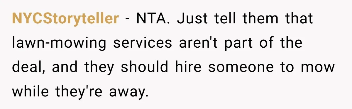 NYCStoryteller − NTA. Just tell them that lawn-mowing services aren't part of the deal, and they should hire someone to mow while they're away.