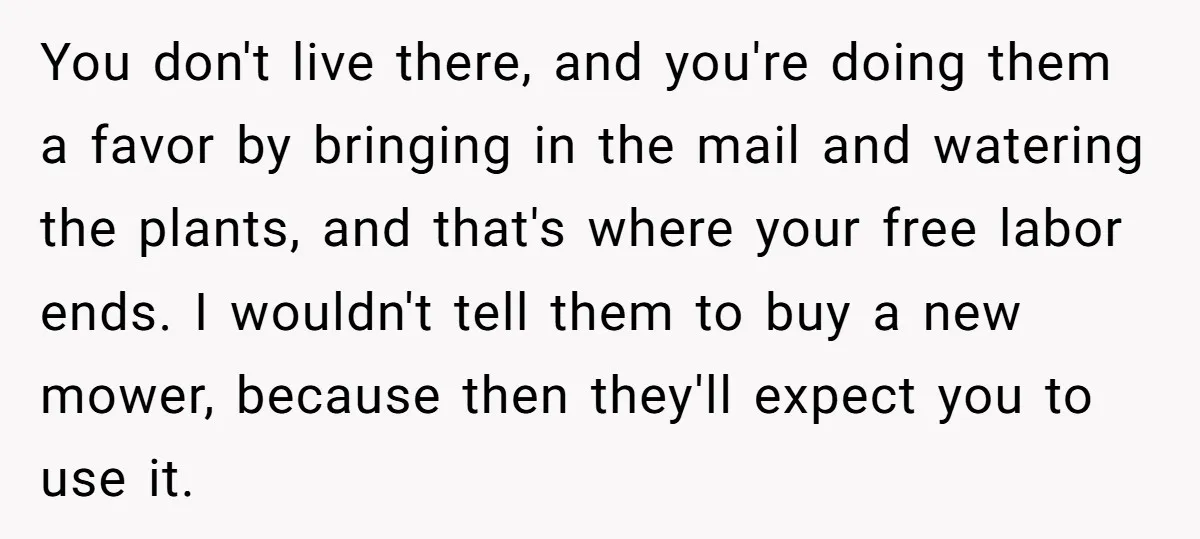 You don't live there, and you're doing them a favor by bringing in the mail and watering the plants, and that's where your free labor ends. I wouldn't tell them...