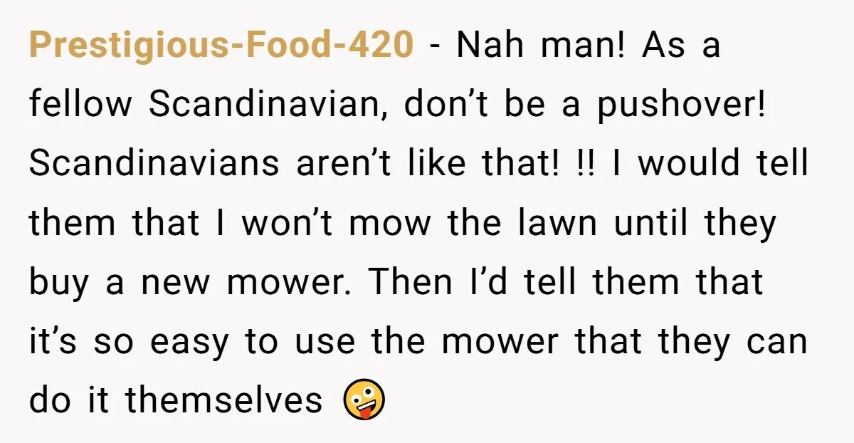 Prestigious-Food-420 − Nah man! As a fellow Scandinavian, don’t be a pushover! Scandinavians aren’t like that! !! I would tell them that I won’t mow the lawn until they buy...