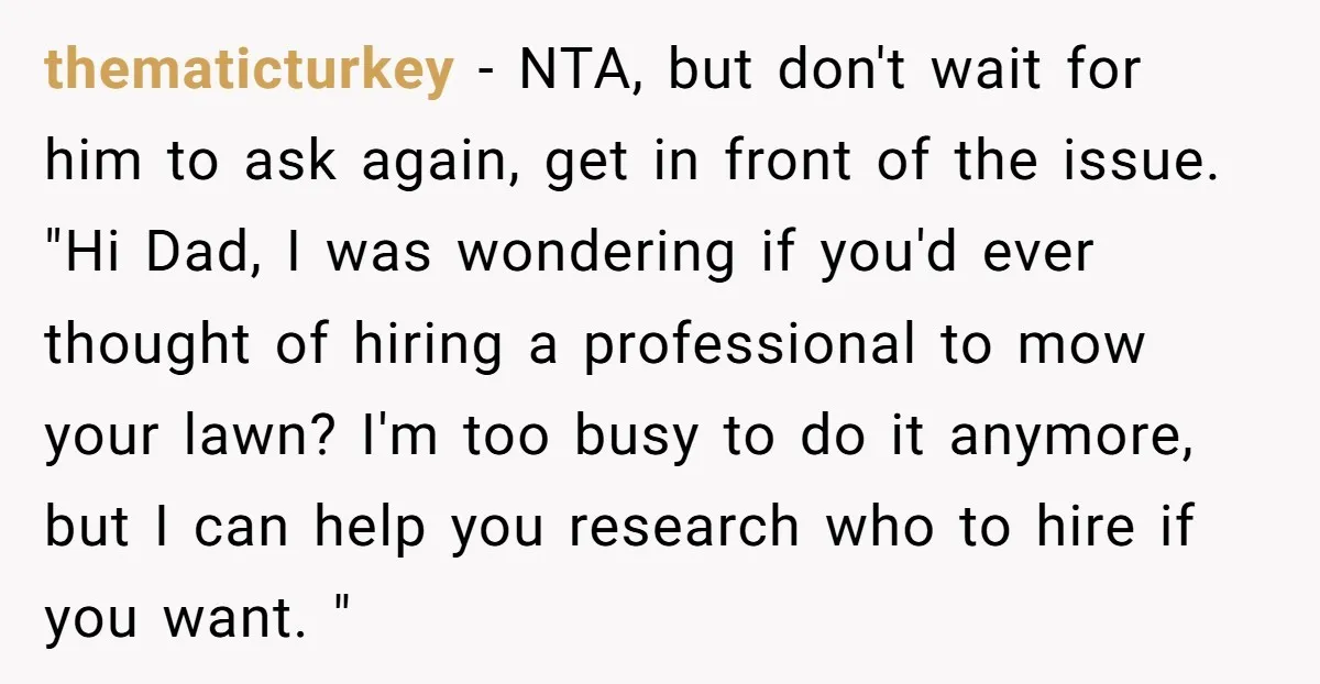 thematicturkey − NTA, but don't wait for him to ask again, get in front of the issue. "Hi Dad, I was wondering if you'd ever thought of hiring a professional...