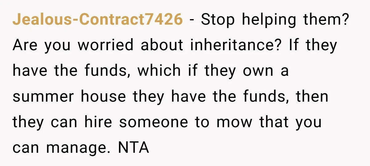 Jealous-Contract7426 − Stop helping them? Are you worried about inheritance? If they have the funds, which if they own a summer house they have the funds, then they can hire...