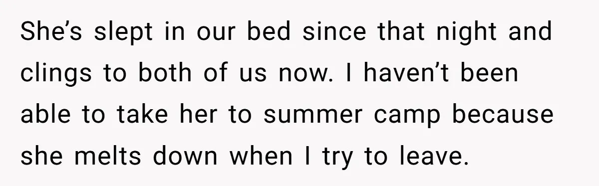 She’s slept in our bed since that night and clings to both of us now. I haven’t been able to take her to summer camp because she melts down when...