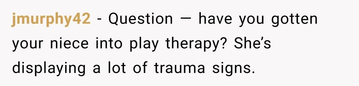 jmurphy42 − Question — have you gotten your niece into play therapy? She’s displaying a lot of trauma signs.