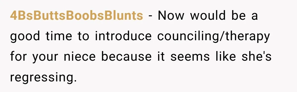 4BsButtsBoobsBlunts − Now would be a good time to introduce counciling/therapy for your niece because it seems like she's regressing.