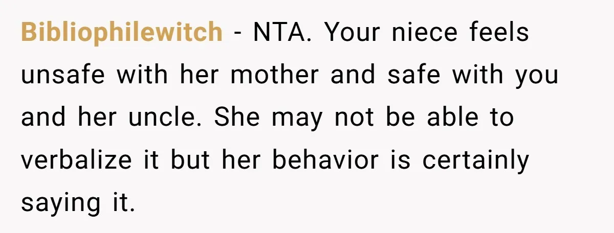 Bibliophilewitch − NTA. Your niece feels unsafe with her mother and safe with you and her uncle. She may not be able to verbalize it but her behavior is certainly...
