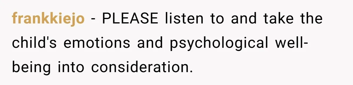 frankkiejo − PLEASE listen to and take the child's emotions and psychological well-being into consideration.