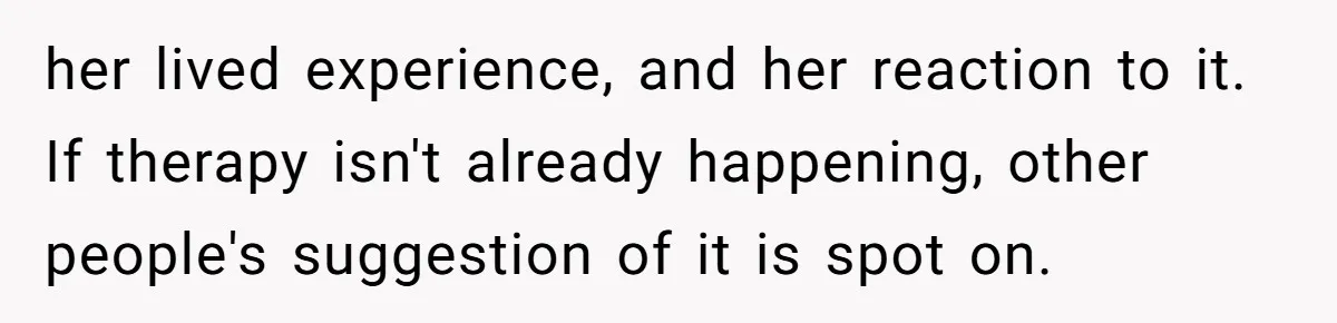 her lived experience, and her reaction to it. If therapy isn't already happening, other people's suggestion of it is spot on.