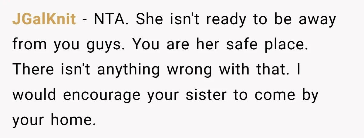 JGalKnit − NTA. She isn't ready to be away from you guys. You are her safe place. There isn't anything wrong with that. I would encourage your sister to come...